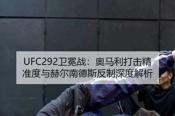 UFC292卫冕战：奥马利打击精准度与赫尔南德斯反制深度解析