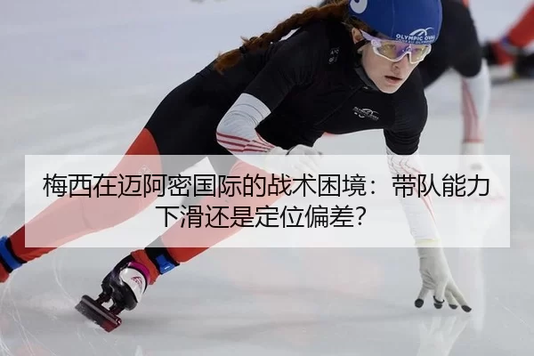 梅西在迈阿密国际的战术困境：带队能力下滑还是定位偏差？