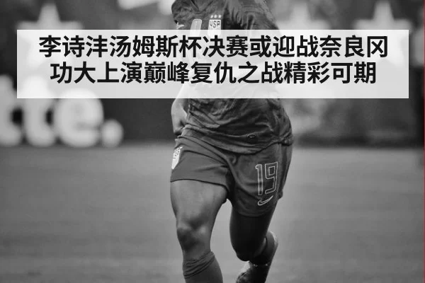 李诗沣汤姆斯杯决赛或迎战奈良冈功大上演巅峰复仇之战精彩可期