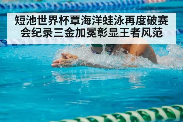 短池世界杯覃海洋蛙泳再度破赛会纪录三金加冕彰显王者风范