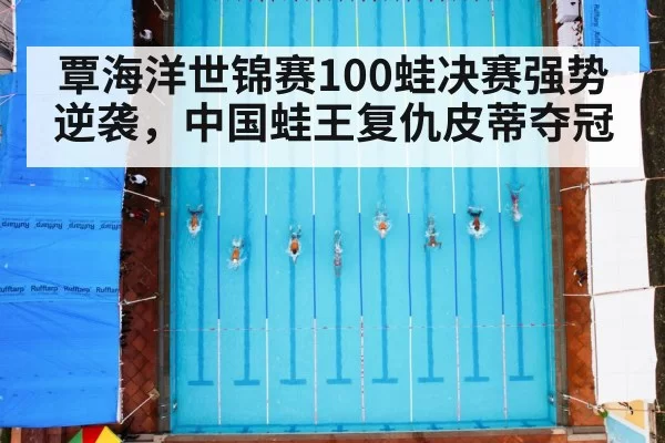 覃海洋世锦赛100蛙决赛强势逆袭,中国蛙王复仇皮蒂夺冠