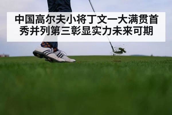 中国高尔夫小将丁文一大满贯首秀并列第三彰显实力未来可期